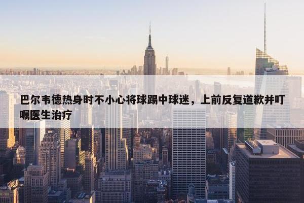 巴尔韦德热身时不小心将球踢中球迷，上前反复道歉并叮嘱医生治疗