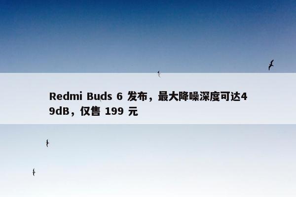 Redmi Buds 6 发布，最大降噪深度可达49dB，仅售 199 元