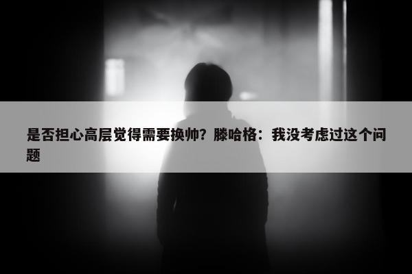 是否担心高层觉得需要换帅？滕哈格：我没考虑过这个问题