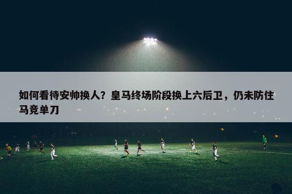 如何看待安帅换人？皇马终场阶段换上六后卫，仍未防住马竞单刀