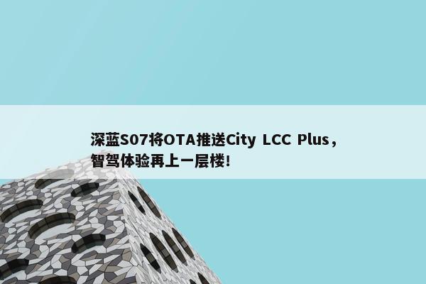 深蓝S07将OTA推送City LCC Plus，智驾体验再上一层楼！