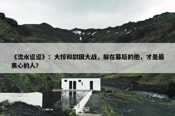 《流水迢迢》：大椋和尉国大战，躲在幕后的他，才是最黑心的人？