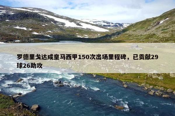 罗德里戈达成皇马西甲150次出场里程碑，已贡献29球26助攻