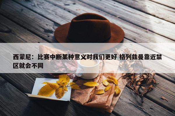 西蒙尼：比赛中断某种意义对我们更好 格列兹曼靠近禁区就会不同