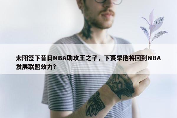 太阳签下昔日NBA助攻王之子，下赛季他将回到NBA发展联盟效力？