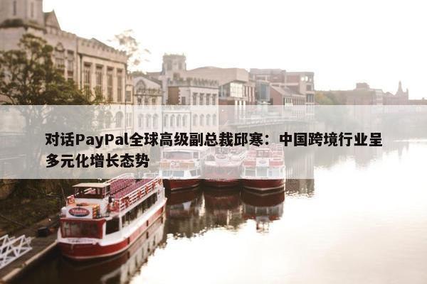 对话PayPal全球高级副总裁邱寒：中国跨境行业呈多元化增长态势