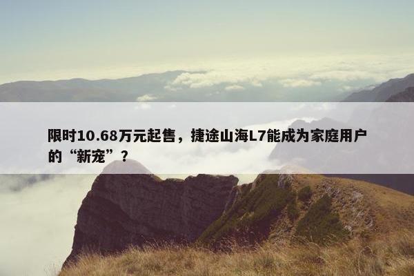 限时10.68万元起售，捷途山海L7能成为家庭用户的“新宠”？