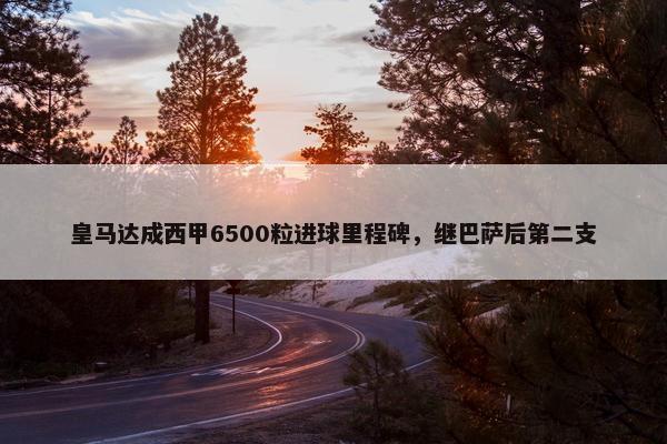 皇马达成西甲6500粒进球里程碑，继巴萨后第二支