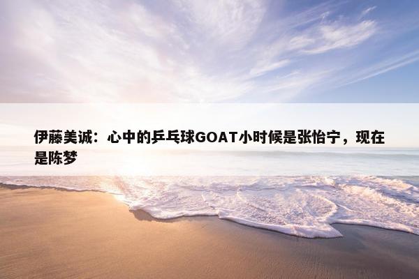 伊藤美诚：心中的乒乓球GOAT小时候是张怡宁，现在是陈梦