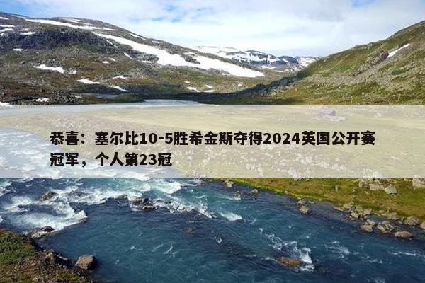 恭喜：塞尔比10-5胜希金斯夺得2024英国公开赛冠军，个人第23冠