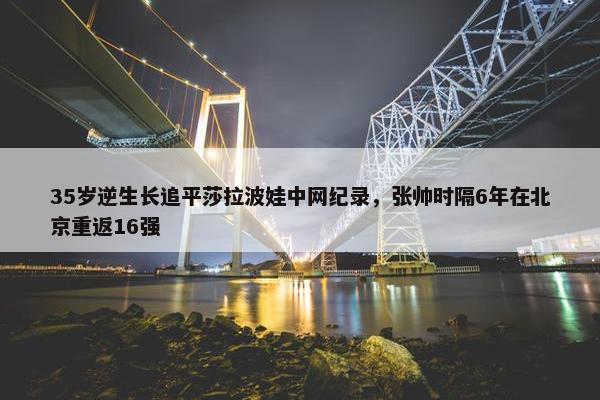 35岁逆生长追平莎拉波娃中网纪录，张帅时隔6年在北京重返16强