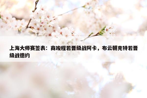 上海大师赛签表：商竣程若晋级战阿卡，布云朝克特若晋级战德约