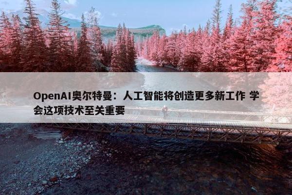 OpenAI奥尔特曼：人工智能将创造更多新工作 学会这项技术至关重要