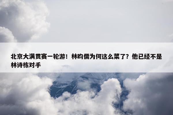 北京大满贯赛一轮游！林昀儒为何这么菜了？他已经不是林诗栋对手