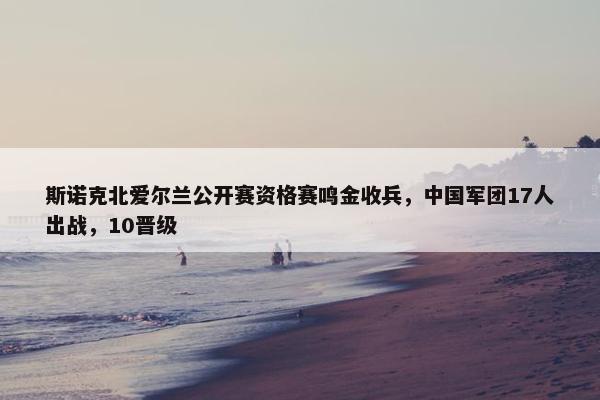 斯诺克北爱尔兰公开赛资格赛鸣金收兵，中国军团17人出战，10晋级