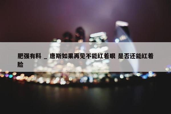 肥强有料 _ 唐斯如果再见不能红着眼 是否还能红着脸