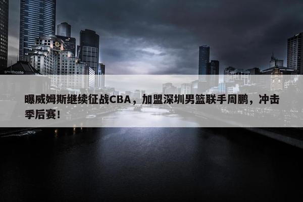 曝威姆斯继续征战CBA，加盟深圳男篮联手周鹏，冲击季后赛！