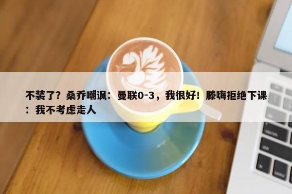 不装了？桑乔嘲讽：曼联0-3，我很好！滕嗨拒绝下课：我不考虑走人