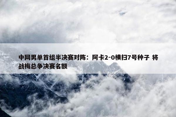 中网男单首组半决赛对阵：阿卡2-0横扫7号种子 将战梅总争决赛名额