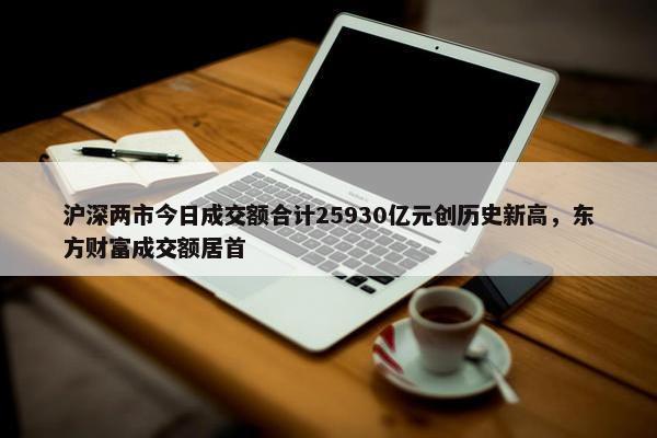 沪深两市今日成交额合计25930亿元创历史新高，东方财富成交额居首