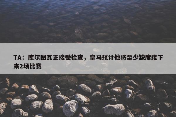 TA：库尔图瓦正接受检查，皇马预计他将至少缺席接下来2场比赛