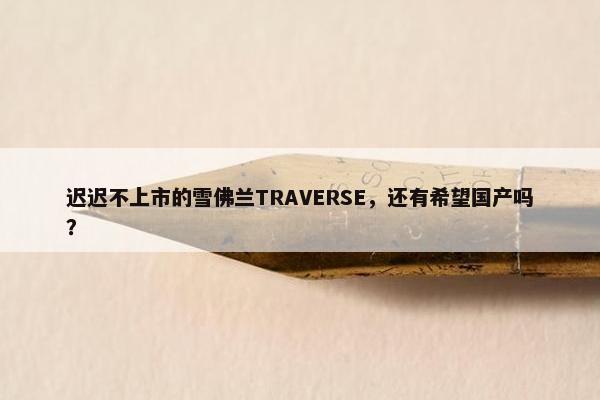 迟迟不上市的雪佛兰TRAVERSE，还有希望国产吗？