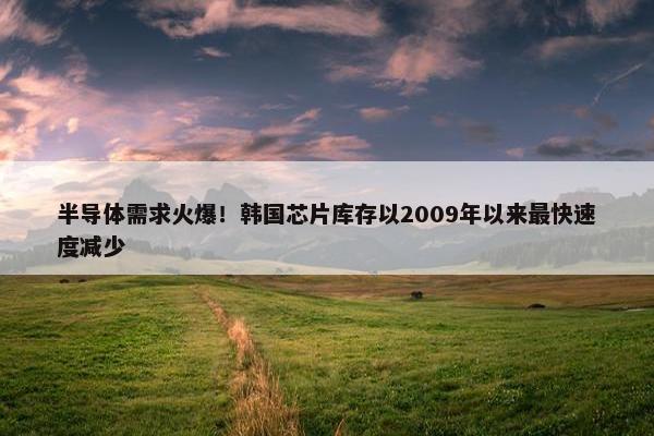 半导体需求火爆！韩国芯片库存以2009年以来最快速度减少