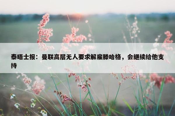 泰晤士报：曼联高层无人要求解雇滕哈格，会继续给他支持