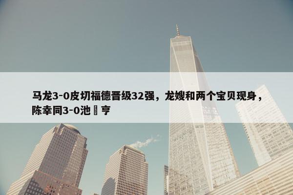 马龙3-0皮切福德晋级32强，龙嫂和两个宝贝现身，陈幸同3-0池旼亨