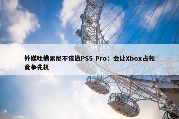 外媒吐槽索尼不该做PS5 Pro：会让Xbox占领竞争先机