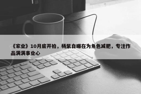 《家业》10月底开拍，杨紫自曝在为角色减肥，专注作品满满事业心