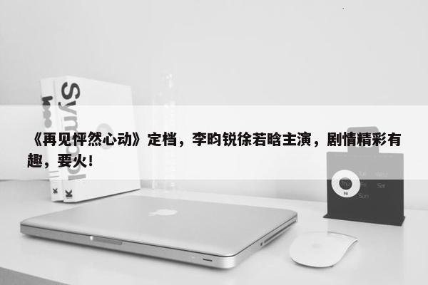 《再见怦然心动》定档，李昀锐徐若晗主演，剧情精彩有趣，要火！