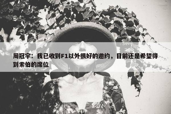 周冠宇：我已收到F1以外很好的邀约，目前还是希望得到索伯的席位