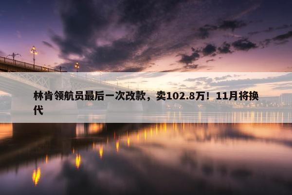 林肯领航员最后一次改款，卖102.8万！11月将换代