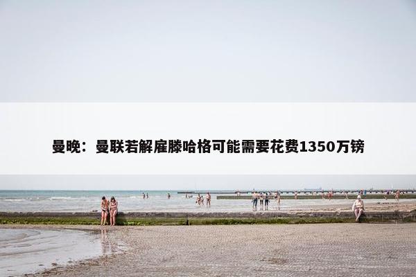 曼晚：曼联若解雇滕哈格可能需要花费1350万镑