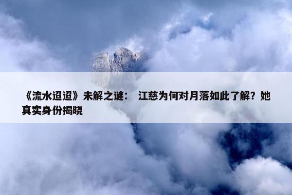 《流水迢迢》未解之谜： 江慈为何对月落如此了解？她真实身份揭晓