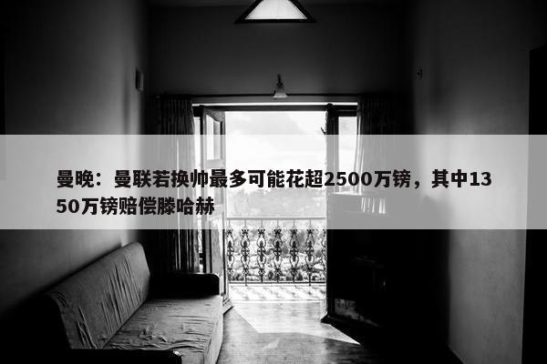 曼晚：曼联若换帅最多可能花超2500万镑，其中1350万镑赔偿滕哈赫