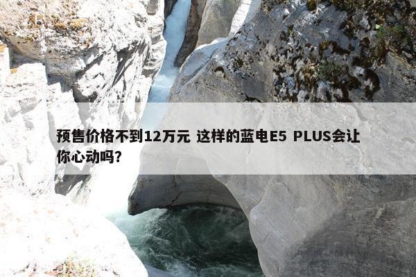 预售价格不到12万元 这样的蓝电E5 PLUS会让你心动吗？