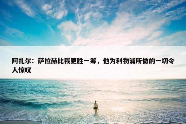 阿扎尔：萨拉赫比我更胜一筹，他为利物浦所做的一切令人惊叹