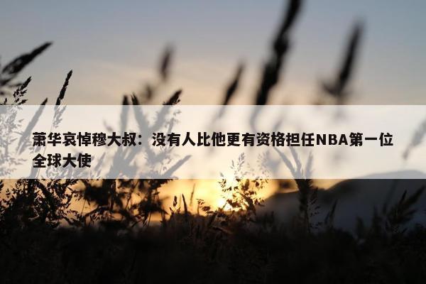 萧华哀悼穆大叔：没有人比他更有资格担任NBA第一位全球大使