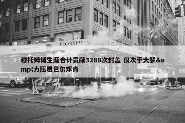 穆托姆博生涯合计贡献3289次封盖 仅次于大梦&力压贾巴尔邓肯