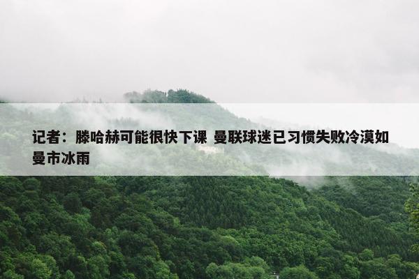 记者：滕哈赫可能很快下课 曼联球迷已习惯失败冷漠如曼市冰雨