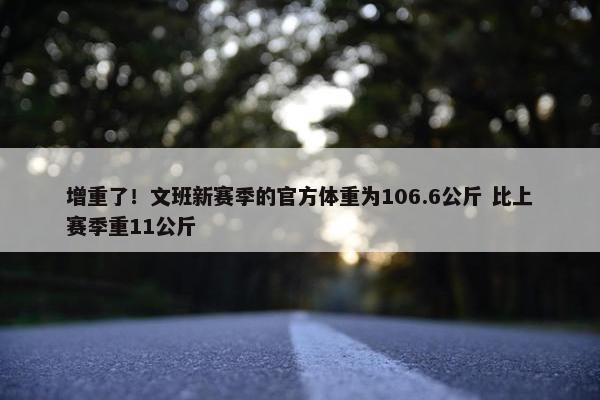 增重了！文班新赛季的官方体重为106.6公斤 比上赛季重11公斤