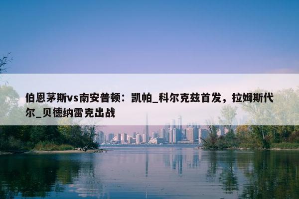 伯恩茅斯vs南安普顿：凯帕_科尔克兹首发，拉姆斯代尔_贝德纳雷克出战