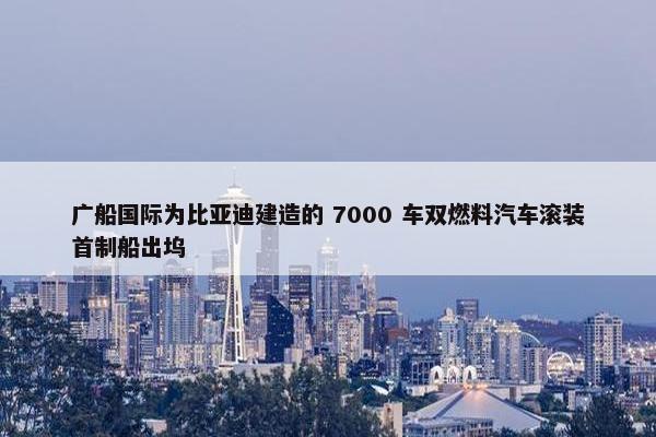 广船国际为比亚迪建造的 7000 车双燃料汽车滚装首制船出坞