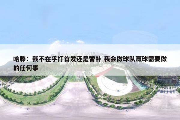 哈滕：我不在乎打首发还是替补 我会做球队赢球需要做的任何事