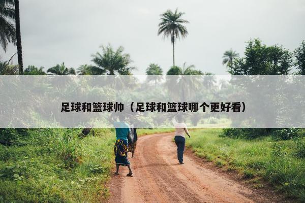 足球和篮球帅（足球和篮球哪个更好看）