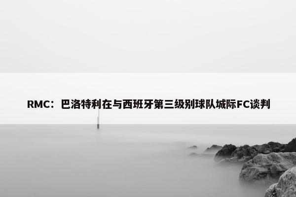 RMC：巴洛特利在与西班牙第三级别球队城际FC谈判