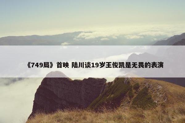 《749局》首映 陆川谈19岁王俊凯是无畏的表演