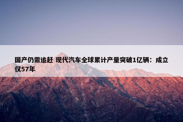 国产仍需追赶 现代汽车全球累计产量突破1亿辆：成立仅57年